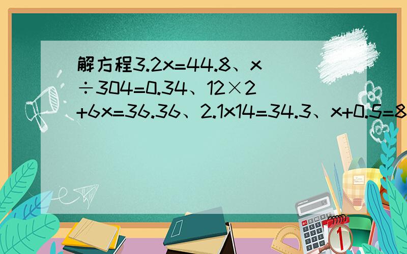 解方程3.2x=44.8、x÷304=0.34、12×2+6x=36.36、2.1x14=34.3、x+0.5=8.1、14x-x=