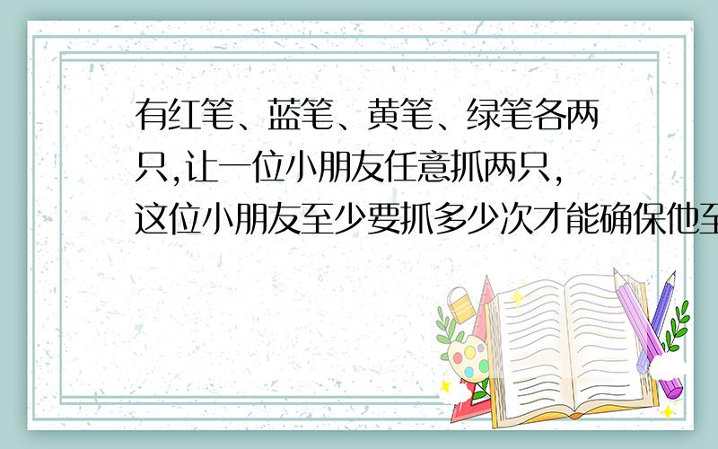 有红笔、蓝笔、黄笔、绿笔各两只,让一位小朋友任意抓两只,这位小朋友至少要抓多少次才能确保他至少有两次抓到的笔的种类完全相同（每抓一次后又放回,在抓另一次）?有红笔、蓝笔、黄