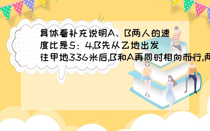 具体看补充说明A、B两人的速度比是5：4,B先从乙地出发往甲地336米后,B和A再同时相向而行,两人相遇时的路程是总路程的4：3,问总路程多长?（要过程与说明）