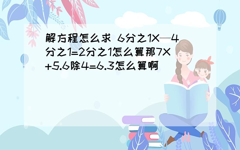 解方程怎么求 6分之1X—4分之1=2分之1怎么算那7X+5.6除4=6.3怎么算啊