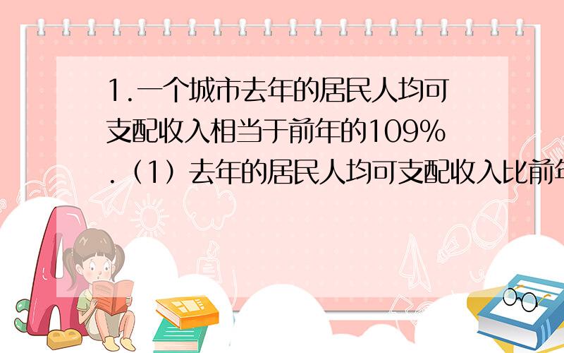 1.一个城市去年的居民人均可支配收入相当于前年的109%.（1）去年的居民人均可支配收入比前年的多了还是少了?多了或少了百分之几?2.说说下问出现的百分数所表示的意思.今年“十一”黄金