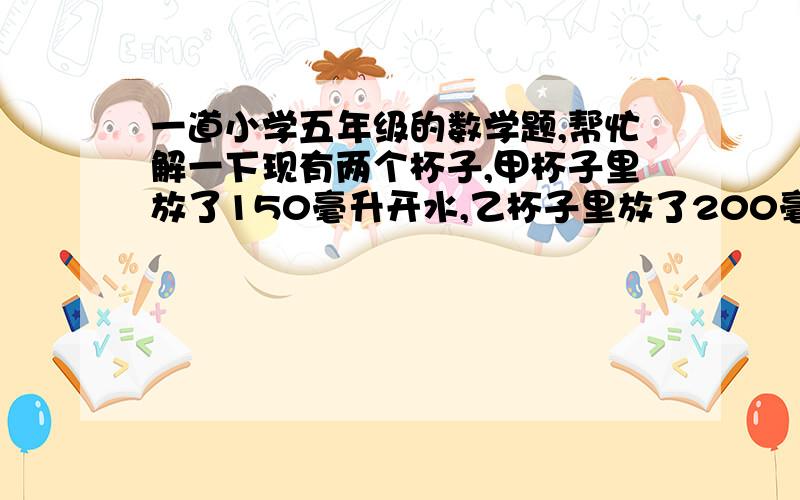 一道小学五年级的数学题,帮忙解一下现有两个杯子,甲杯子里放了150毫升开水,乙杯子里放了200毫升开水,如果在这两个杯子中放入同样规格的白糖,甲杯中放入30克白糖,乙杯中放入50克白糖,搅