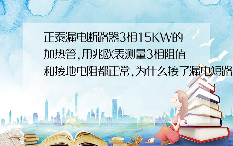 正泰漏电断路器3相15KW的加热管,用兆欧表测量3相阻值和接地电阻都正常,为什么接了漏电短路器就会跳闸?