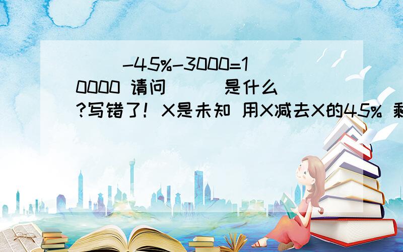 ( )-45%-3000=10000 请问（ ） 是什么?写错了！X是未知 用X减去X的45% 剩下的再减3000 等于10000 请问X是什么！计算公式麻烦也解说一下！