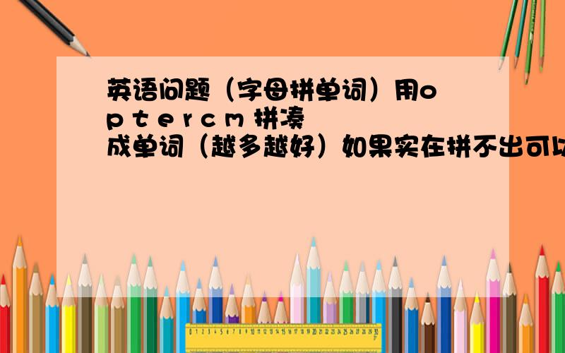 英语问题（字母拼单词）用o p t e r c m 拼凑成单词（越多越好）如果实在拼不出可以加一个字母例子：o o d g可以拼凑成 good