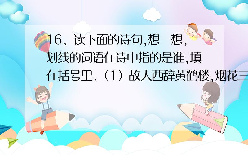 16、读下面的诗句,想一想,划线的词语在诗中指的是谁,填在括号里.（1）故人西辞黄鹤楼,烟花三月下扬州.（ ）（2）春风又绿江南岸,明月何时照我还.（ ）（3）桃花潭水深千尺,不及汪伦送我