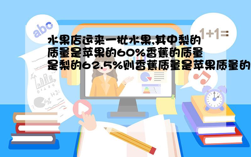 水果店运来一批水果,其中梨的质量是苹果的60%香蕉的质量是梨的62.5%则香蕉质量是苹果质量的%几讲解谢谢