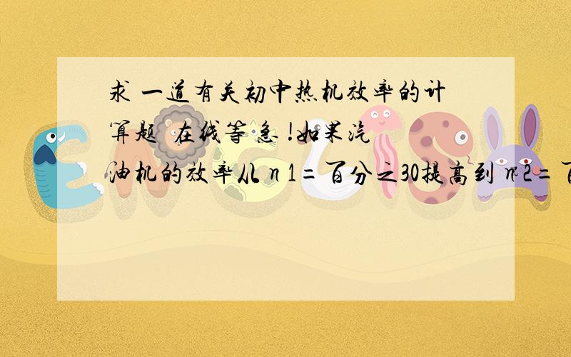 求 一道有关初中热机效率的计算题  在线等 急 !如果汽油机的效率从η1=百分之30提高到η2=百分之36,那么一辆轿车在汽油机效率为百分之30时,消耗一定质量的汽油,能在平直的路上匀速行驶10千