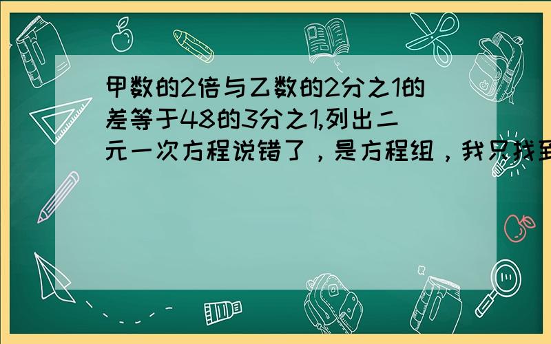 甲数的2倍与乙数的2分之1的差等于48的3分之1,列出二元一次方程说错了，是方程组，我只找到一个，要2个，