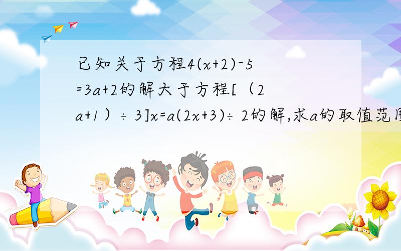 已知关于方程4(x+2)-5=3a+2的解大于方程[（2a+1）÷3]x=a(2x+3)÷2的解,求a的取值范围.