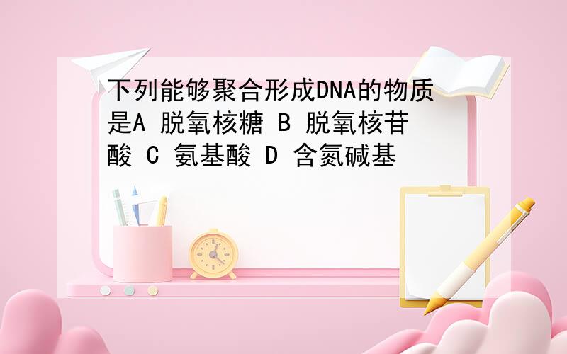 下列能够聚合形成DNA的物质是A 脱氧核糖 B 脱氧核苷酸 C 氨基酸 D 含氮碱基