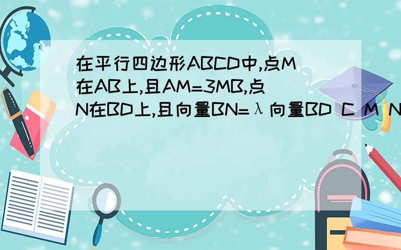 在平行四边形ABCD中,点M在AB上,且AM=3MB,点N在BD上,且向量BN=λ向量BD C M N三点共线,求λ的值