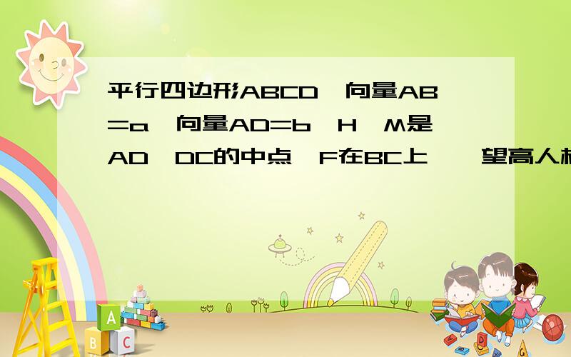 平行四边形ABCD,向量AB=a,向量AD=b,H、M是AD,DC的中点,F在BC上……望高人相助!平行四边形ABCD,向量AB=a,向量AD=b,H、M是AD,DC的中点,F在BC上,且BF=1/3BC,以a、b为基底分解向量AM与HF.