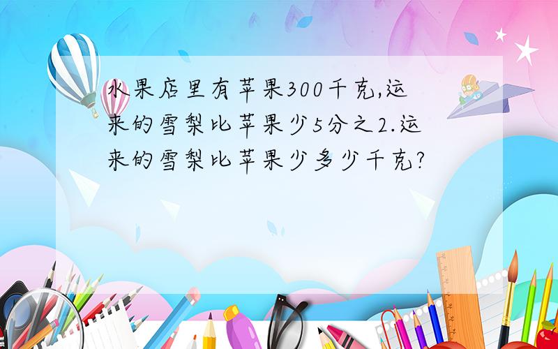 水果店里有苹果300千克,运来的雪梨比苹果少5分之2.运来的雪梨比苹果少多少千克?