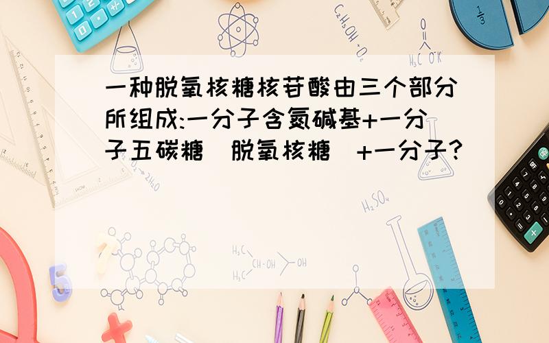 一种脱氧核糖核苷酸由三个部分所组成:一分子含氮碱基+一分子五碳糖(脱氧核糖)+一分子?