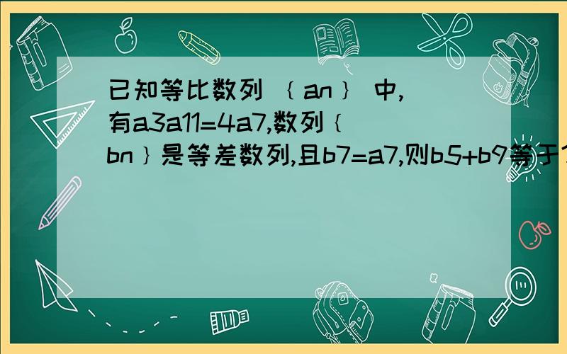 已知等比数列 ﹛an﹜ 中,有a3a11=4a7,数列﹛bn﹜是等差数列,且b7=a7,则b5+b9等于?