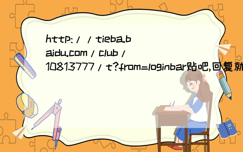 http://tieba.baidu.com/club/10813777/t?from=loginbar贴吧,回复就可以了……http://tieba.baidu.com/club/10813777/t?from=loginbar别说现在木有悬赏,我会追加的……