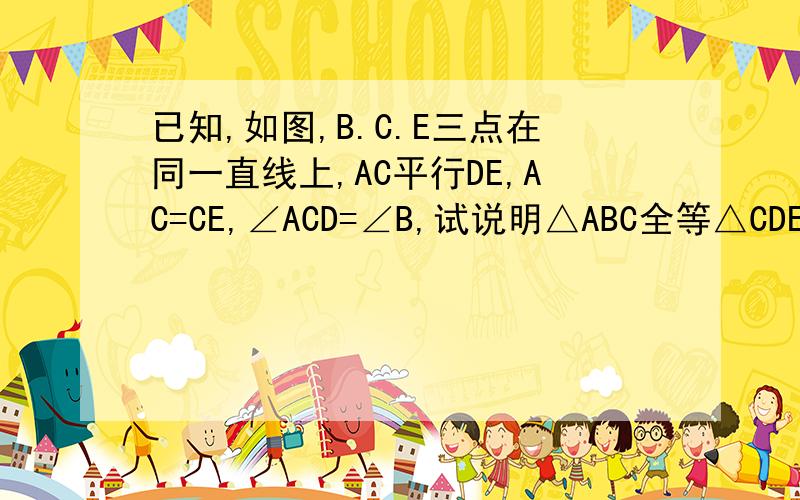 已知,如图,B.C.E三点在同一直线上,AC平行DE,AC=CE,∠ACD=∠B,试说明△ABC全等△CDE如题