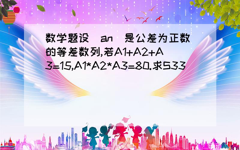 数学题设（an)是公差为正数的等差数列,若A1+A2+A3=15,A1*A2*A3=80.求S33