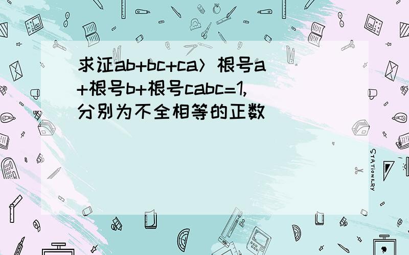 求证ab+bc+ca＞根号a+根号b+根号cabc=1,分别为不全相等的正数