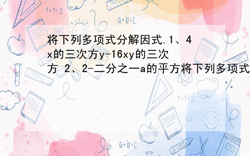 将下列多项式分解因式.1、4x的三次方y-16xy的三次方 2、2-二分之一a的平方将下列多项式分解因式.1、4x的三次方y-16xy的三次方2、2-二分之一a的平方3、（3x-y）的平方-（x+3y）平方