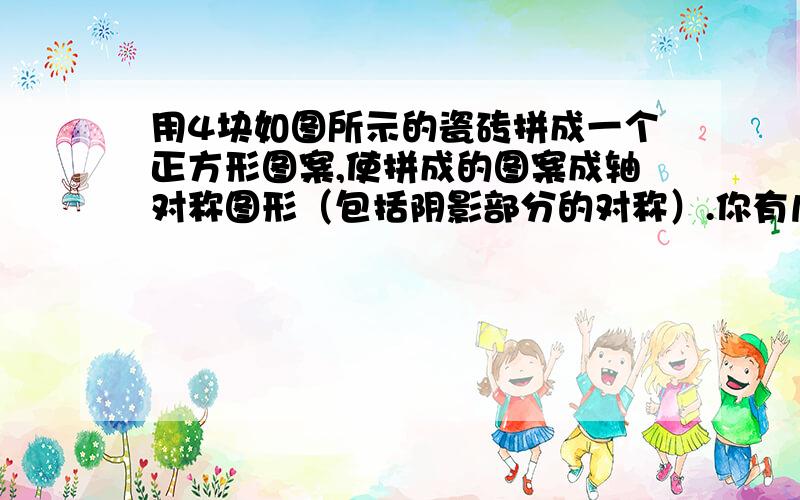 用4块如图所示的瓷砖拼成一个正方形图案,使拼成的图案成轴对称图形（包括阴影部分的对称）.你有几种不同拼法图形是一个正方形,右斜角的三角形是阴影部分