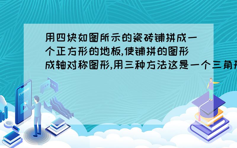 用四块如图所示的瓷砖铺拼成一个正方形的地板,使铺拼的图形成轴对称图形,用三种方法这是一个三角形和一个四分之一圆