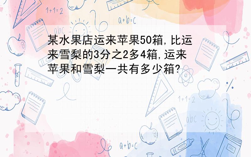 某水果店运来苹果50箱,比运来雪梨的3分之2多4箱,运来苹果和雪梨一共有多少箱?