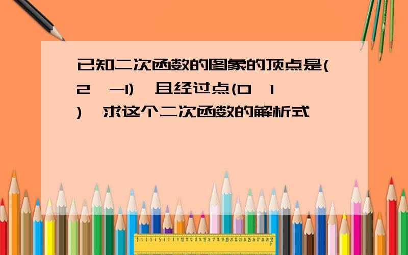 已知二次函数的图象的顶点是(2,-1),且经过点(0,1),求这个二次函数的解析式