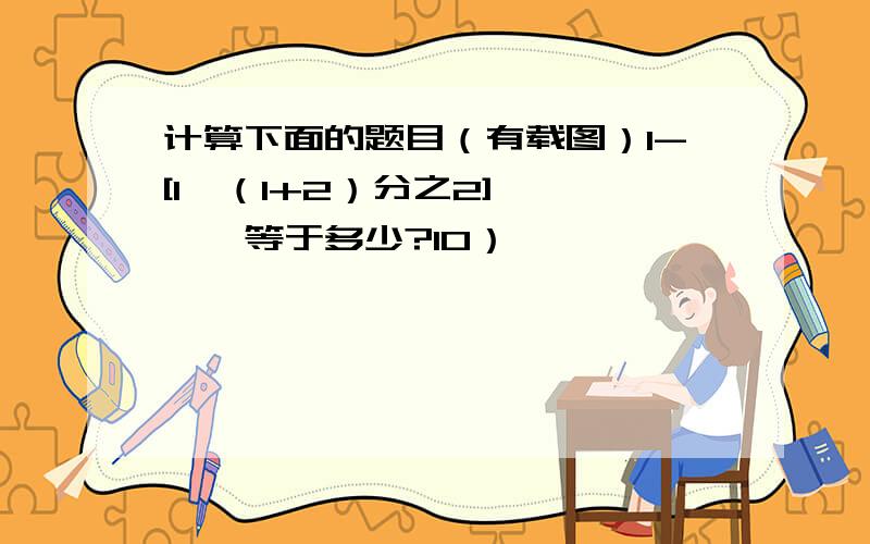 计算下面的题目（有载图）1-[1*（1+2）分之2]…………等于多少?10）