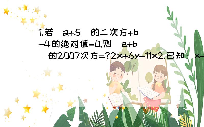 1.若（a+5）的二次方+b-4的绝对值=0.则(a+b)的2007次方=?2x+6y-11x2.已知：x-3y+z=0.3x-3y.4z=0,求（-----------)的2次方,的值.4x-12y+z 3.2.已知：x-3y+z=0.3x-3y.4z=0,求（2x+6y-11x/4x-12y+z)的2次方，的值。