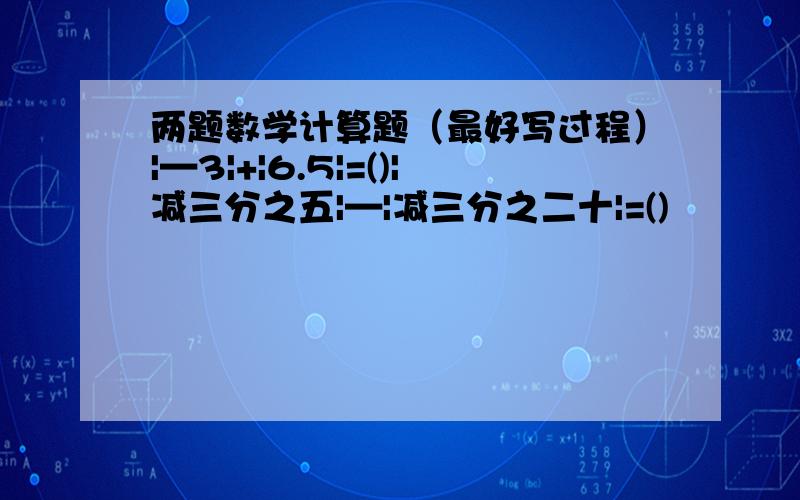 两题数学计算题（最好写过程）|—3|+|6.5|=()|减三分之五|—|减三分之二十|=()