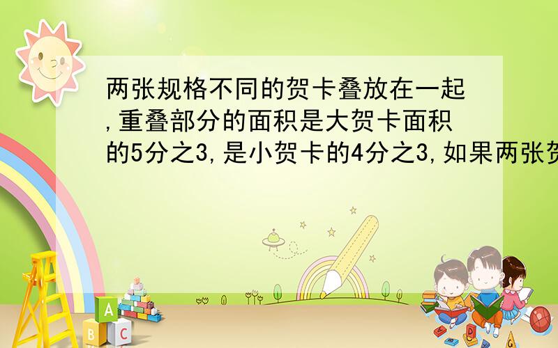 两张规格不同的贺卡叠放在一起,重叠部分的面积是大贺卡面积的5分之3,是小贺卡的4分之3,如果两张贺卡不重叠部分的面积等于270平方厘米,求重叠部分的面积.