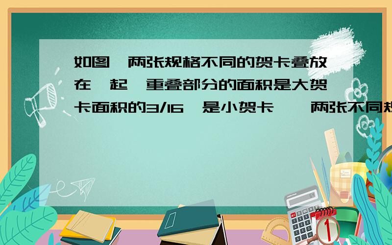 如图,两张规格不同的贺卡叠放在一起,重叠部分的面积是大贺卡面积的3/16,是小贺卡……两张不同规格的重叠在一起,重叠部分的面积是大贺卡面积的3/16,是小贺卡面积的5/16,一求大小贺卡的面