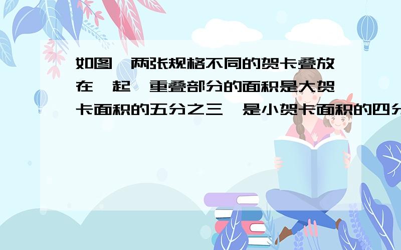 如图,两张规格不同的贺卡叠放在一起,重叠部分的面积是大贺卡面积的五分之三,是小贺卡面积的四分之三,若两张贺卡不重叠部分的面积之和等于270平方厘米,求重叠部分的面积.