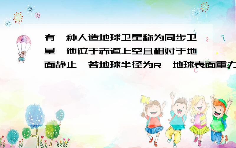 有一种人造地球卫星称为同步卫星,他位于赤道上空且相对于地面静止,若地球半径为R,地球表面重力加速度为g,地球的自转周期为T,试求R,g,T表示同步卫星距地面的高度.