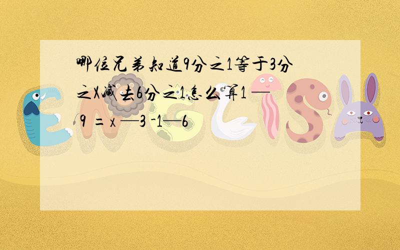 哪位兄弟知道9分之1等于3分之X减去6分之1怎么算1 — 9 =x —3 -1—6