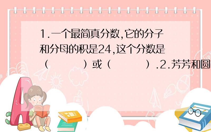 1.一个最简真分数,它的分子和分母的积是24,这个分数是（    ）或（    ）.2.芳芳和圆圆比赛打字,芳芳3分钟打字350个,圆圆5分钟打字583个.谁的打字速度快?为什么?（要算