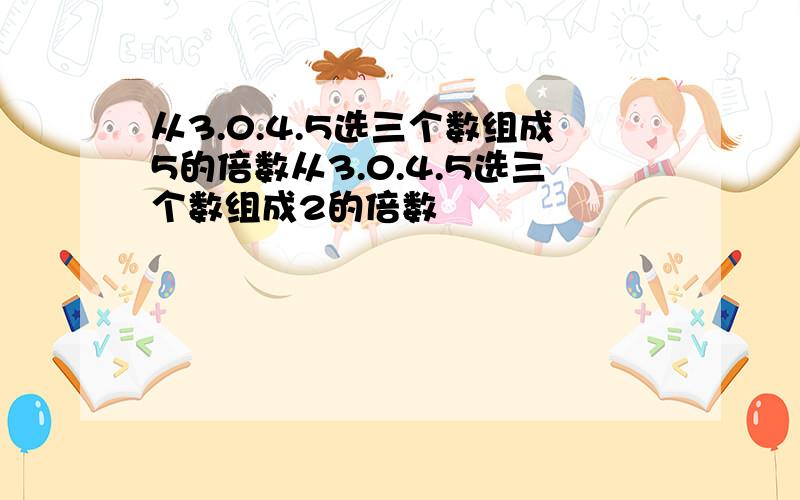 从3.0.4.5选三个数组成5的倍数从3.0.4.5选三个数组成2的倍数