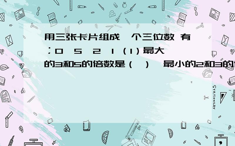 用三张卡片组成一个三位数 有；0、5、2、1 （1）最大的3和5的倍数是（ ）,最小的2和3的倍数是（ ）最小的偶数是（ ）,2、5和3的共同倍数是（ ）