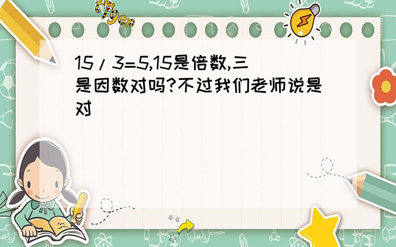 15/3=5,15是倍数,三是因数对吗?不过我们老师说是对