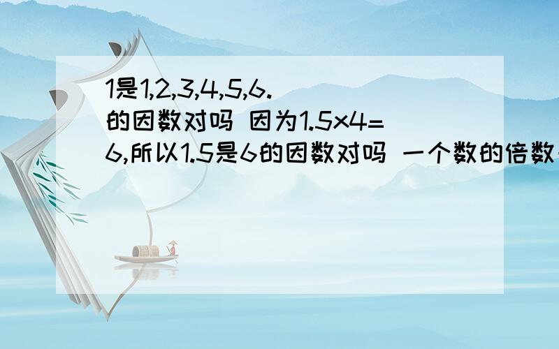 1是1,2,3,4,5,6.的因数对吗 因为1.5x4=6,所以1.5是6的因数对吗 一个数的倍数一定比它的因数大对吗