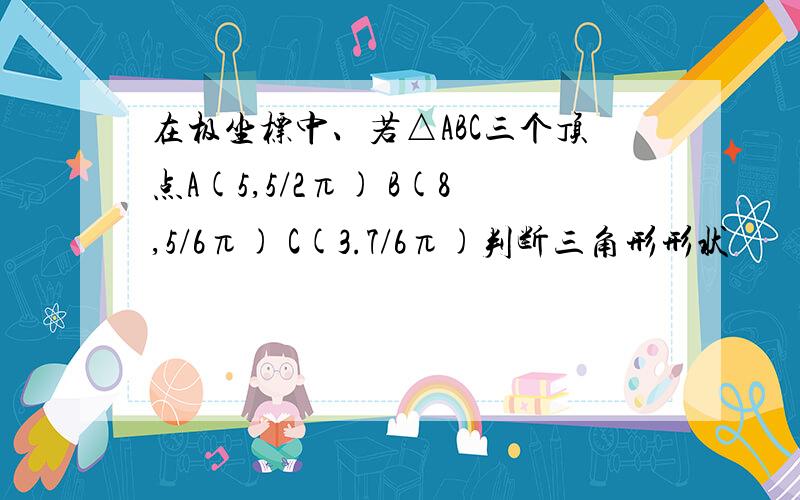 在极坐标中、若△ABC三个顶点A(5,5/2π) B(8,5/6π) C(3.7/6π)判断三角形形状