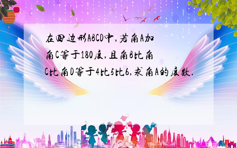 在四边形ABCD中,若角A加角C等于180度,且角B比角C比角D等于4比5比6,求角A的度数.