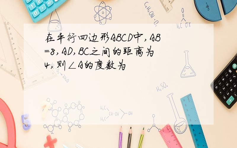 在平行四边形ABCD中,AB=8,AD,BC之间的距离为4,则∠A的度数为