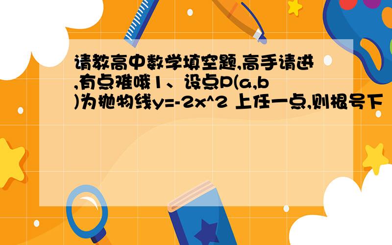 请教高中数学填空题,高手请进,有点难哦1、设点P(a,b)为抛物线y=-2x^2 上任一点,则根号下｛(a-3)^2+(b+1)^2｝-b的最小值为____.  答案是32、已知函数f(x)=Acos^2wx+2(A>0,w>0)的最大值为6,其相邻两条对称轴