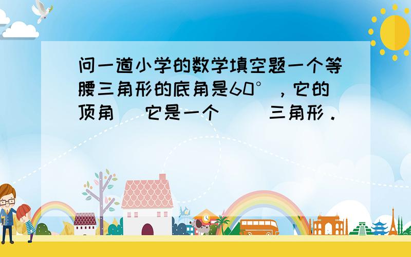 问一道小学的数学填空题一个等腰三角形的底角是60°，它的顶角（ 它是一个（ ）三角形。