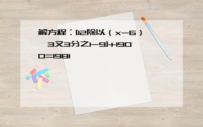 解方程：[12除以（x-6）*3又3分之1-9]+1900=1981