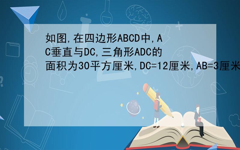 如图,在四边形ABCD中,AC垂直与DC,三角形ADC的面积为30平方厘米,DC=12厘米,AB=3厘米,BC=4厘米,求ABC的面积.D:\Backup\我的文档\棒棒堂\未命名.bmp