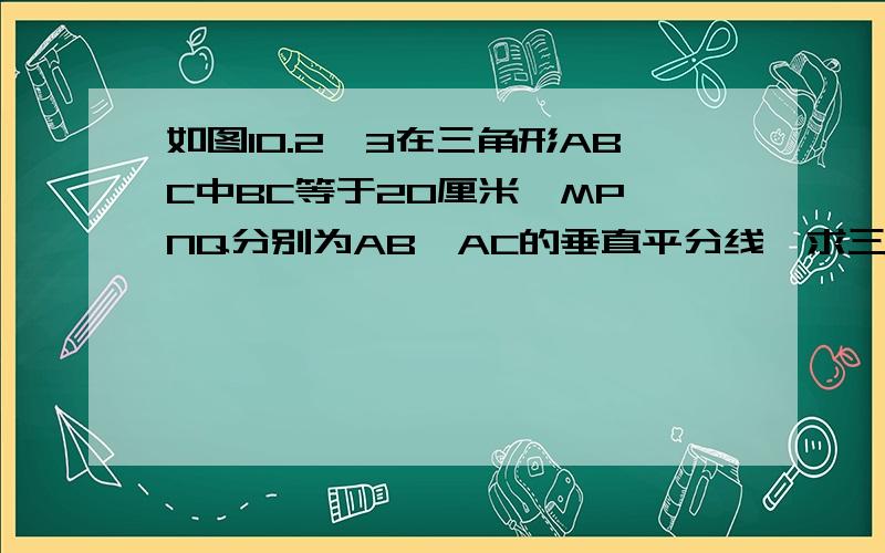 如图10.2—3在三角形ABC中BC等于20厘米,MP,NQ分别为AB,AC的垂直平分线,求三角形APQ的周长七年级下册的练习册